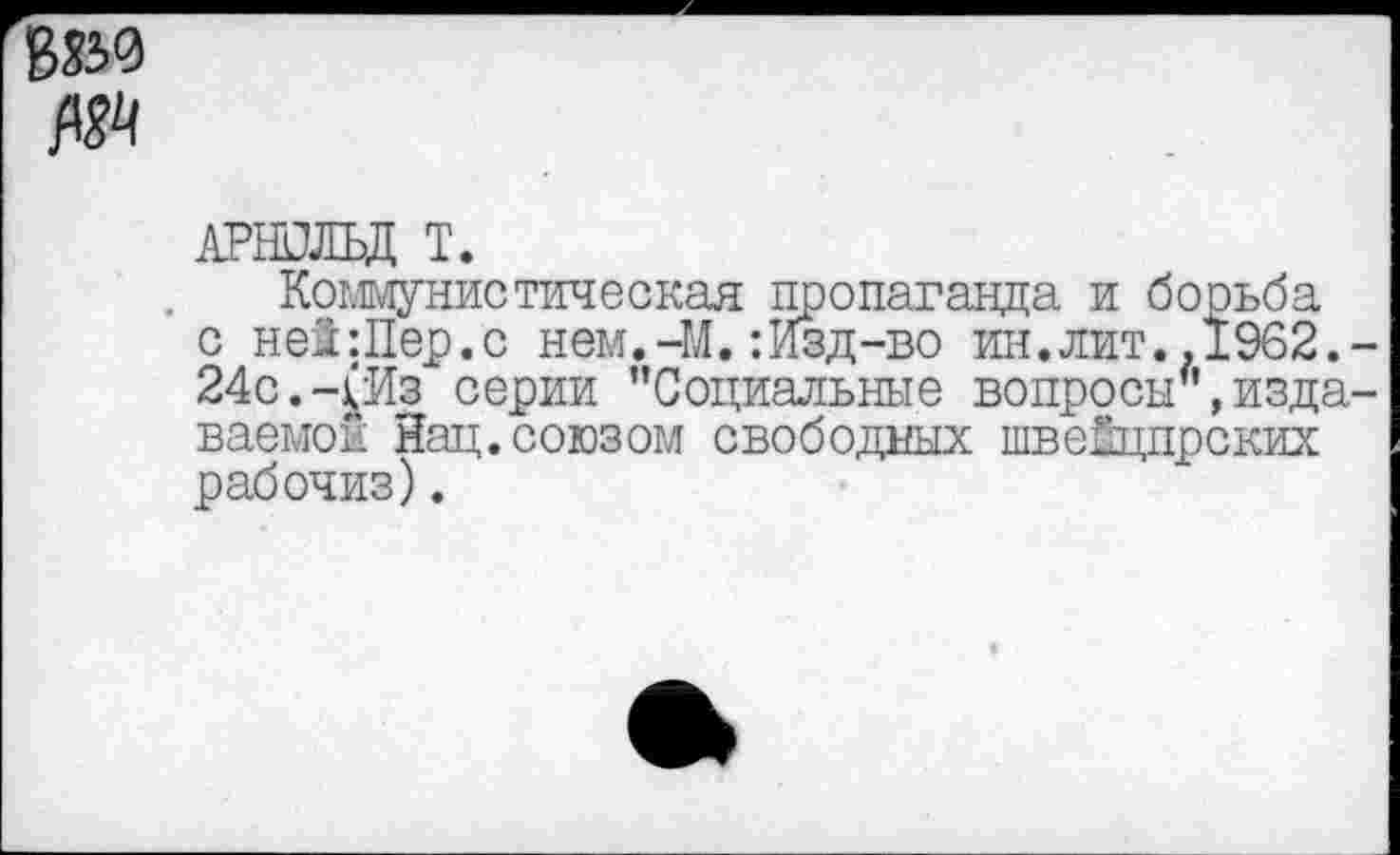 ﻿АРНОЛЬД Т.
Коммунистическая пропаганда и борьба с ней:Пер.с нем.-М.: Изд-во ин.лит..1962. 24с.-^Из серии "Социальные вопросы",изда ваемои Йац.союзом свободных швеЕцпрских рабочиз).